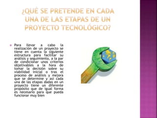  Para llevar a cabo la
realización de un proyecto se
tiene en cuenta la siguiente
estructura para facilitar su
análisis y seguimiento, a la par
de condicionar unos criterios
objetivables a la hora de
tomar la decisión sobre su
viabilidad inicial o tras el
proceso de análisis y mejora
que se determine y así cada
una de las etapas dadas en un
proyecto tiene un diferente
propósito que de igual forma
es necesario para que pueda
funcionar muy bien
 