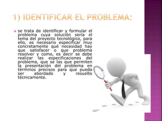  se trata de identificar y formular el
problema cuya solución sería el
tema del proyecto tecnológico, para
ello, es necesario especificar muy
concretamente qué necesidad hay
que satisfacer o que problema
resolver y como, es decir se debe
realizar las especificaciones del
problema, que se las que permiten
la presentación del problema en
términos precisos para que pueda
ser abordado y resuelto
técnicamente.
 