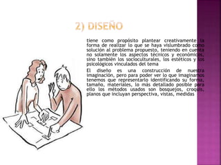 tiene como propósito plantear creativamente la
forma de realizar lo que se haya vislumbrado como
solución al problema propuesto, teniendo en cuenta
no solamente los aspectos técnicos y económicos,
sino también los socioculturales, los estéticos y los
psicológicos vinculados del tema
El diseño es una construcción de nuestra
imaginación, pero para poder ver lo que imaginamos
tenemos que representarlo identificando su forma,
tamaño, materiales, lo más detallado posible para
ello los métodos usados son bosquejos, croquis,
planos que incluyan perspectiva, vistas, medidas
 