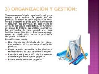 Tiene como propósito la organización del grupo
humano para realizar la producción del
producto diseñado, es decir, organizar la forma
en que trabajara el grupo para la planificación
y ejecución del proyecto. En esta etapa se
define la estructura organizativa, las funciones
del grupo de trabajo, las unidades operativas,
las actividades de cada unidad, etc. para
facilitar la coordinación, el funcionamiento del
grupo de trabajo para realizar la producción
del producto diseñado
Para ello es necesario:
 Una descripción detallada de las etapas
implicadas en el proceso de producción del
producto.
 Como también desarrollo de las técnicas a
realizar dentro de cada una de esas etapas.
 Identificación y obtención de los recursos
materiales para ejecutar el proyecto.
 Evaluación del costo del proyecto.
 