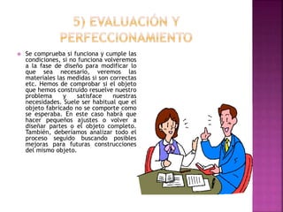  Se comprueba si funciona y cumple las
condiciones, si no funciona volveremos
a la fase de diseño para modificar lo
que sea necesario, veremos las
materiales las medidas si son correctas
etc. Hemos de comprobar si el objeto
que hemos construido resuelve nuestro
problema y satisface nuestras
necesidades. Suele ser habitual que el
objeto fabricado no se comporte como
se esperaba. En este caso habrá que
hacer pequeños ajustes o volver a
diseñar partes o el objeto completo.
También, deberíamos analizar todo el
proceso seguido buscando posibles
mejoras para futuras construcciones
del mismo objeto.
 