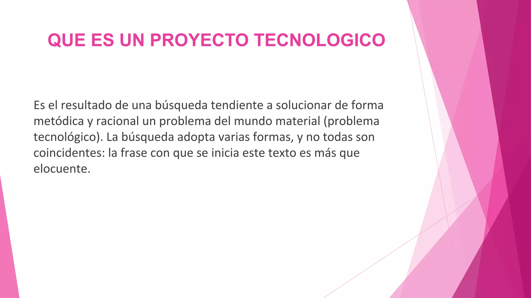 QUE ES UN PROYECTO TECNOLOGICO
Es el resultado de una búsqueda tendiente a solucionar de forma
metódica y racional un problema del mundo material (problema
tecnológico). La búsqueda adopta varias formas, y no todas son
coincidentes: la frase con que se inicia este texto es más que
elocuente.
 