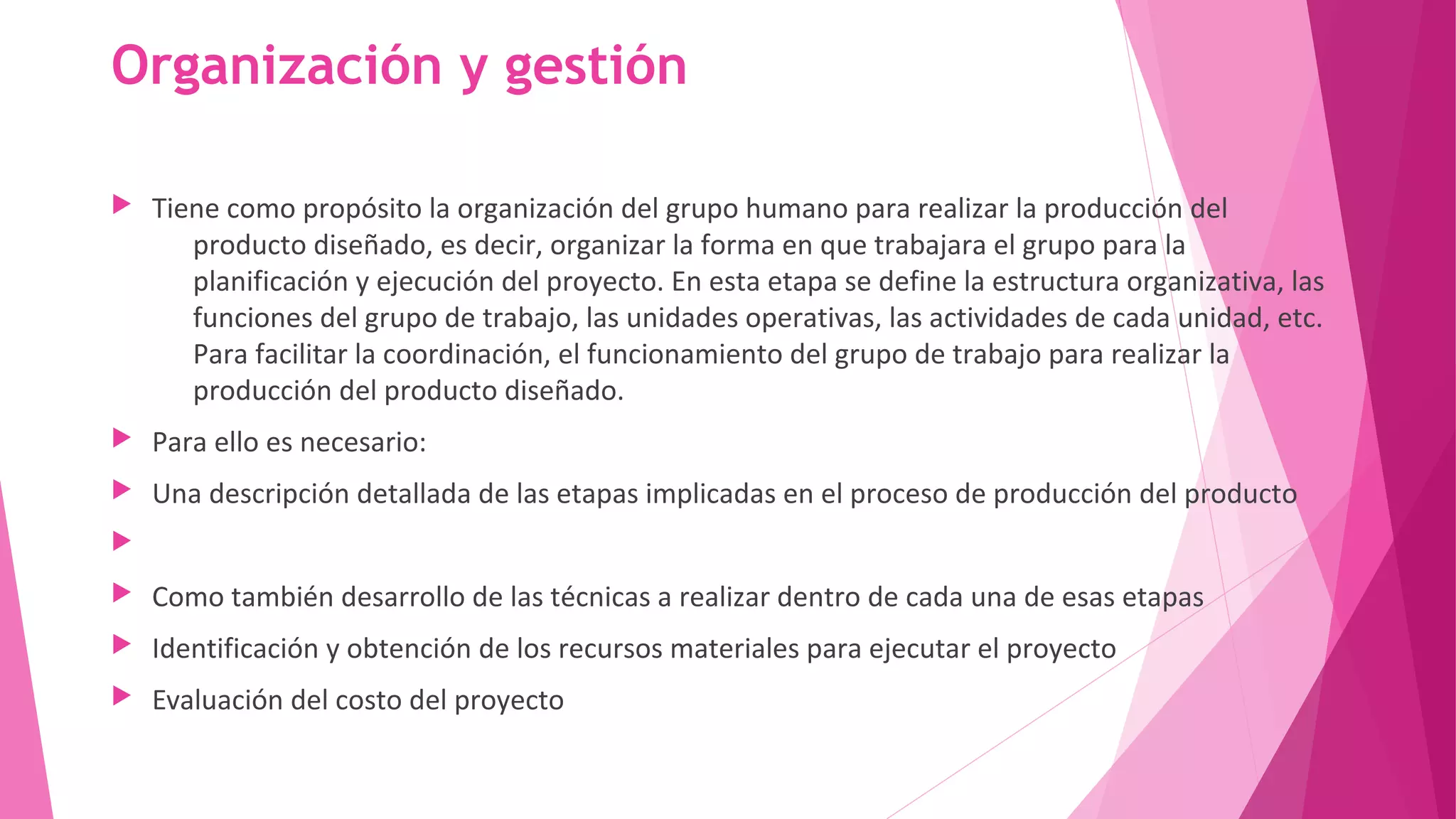 Organización y gestión
 Tiene como propósito la organización del grupo humano para realizar la producción del
producto diseñado, es decir, organizar la forma en que trabajara el grupo para la
planificación y ejecución del proyecto. En esta etapa se define la estructura organizativa, las
funciones del grupo de trabajo, las unidades operativas, las actividades de cada unidad, etc.
Para facilitar la coordinación, el funcionamiento del grupo de trabajo para realizar la
producción del producto diseñado.
 Para ello es necesario:
 Una descripción detallada de las etapas implicadas en el proceso de producción del producto

 Como también desarrollo de las técnicas a realizar dentro de cada una de esas etapas
 Identificación y obtención de los recursos materiales para ejecutar el proyecto
 Evaluación del costo del proyecto
 