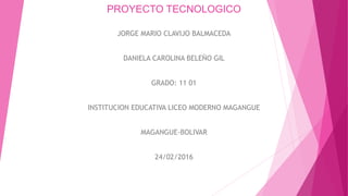 PROYECTO TECNOLOGICO
JORGE MARIO CLAVIJO BALMACEDA
DANIELA CAROLINA BELEÑO GIL
GRADO: 11 01
INSTITUCION EDUCATIVA LICEO MODERNO MAGANGUE
MAGANGUE-BOLIVAR
24/02/2016
 