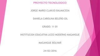 PROYECTO TECNOLOGICO
JORGE MARIO CLAVIJO BALMACEDA
DANIELA CAROLINA BELEÑO GIL
GRADO: 11 01
INSTITUCION EDUCATIVA LICEO MODERNO MAGANGUE
MAGANGUE BOLIVAR
24/02/2016
 