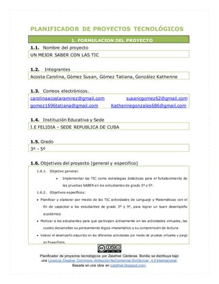 Planificador de proyectos tecnológicos por Zalathiel Cárdenas Bonilla se distribuye bajo
una Licencia Creative Commons Atribución-NoComercial-SinDerivar 4.0 Internacional.
Basada en una obra en zalathiel.blogspot.com.
PLANIFICADOR DE PROYECTOS TECNOLÓGICOS
1. FORMULACION DEL PROYECTO
1.1. Nombre del proyecto
UN MEJOR SABER CON LAS TIC
1.2. Integrantes
Acosta Carolina, Gómez Susan, Gómez Tatiana, González Katherine
1.3. Correos electrónicos.
carolinaacostaramirez@gmail.com susancgomez62@gmail.com
gomez1696tatiana@gmail.com Katherinegonzales686@gmail.com
1.4. Institución Educativa y Sede
I.E FELIDIA - SEDE REPUBLICA DE CUBA
1.5. Grado
3º - 5º
1.6. Objetivos del proyecto (general y especifico)
1.6.1. Objetivo general:
 Implementar las TIC como estrategias didácticas para el fortalecimiento de
las pruebas SABER en los estudiantes de grado 3º y 5º.
1.6.2. Objetivos específicos:
 Planificar y elaborar por medio de las TIC actividades de Lenguaje y Matemáticas con el
fin de capacitar a los estudiantes de grado 3º y 5º, para lograr un buen desempeño
académico
 Motivar a los estudiantes para que participen activamente en las actividades virtuales, las
cuales desarrollen su pensamiento lógico-matemático y su comprensión de lectura.
 Valorar el desempeño adquirido en las diferentes actividades por medio de pruebas virtuales y juego
en PowerPoint.
 