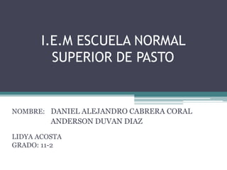 I.E.M ESCUELA NORMAL
SUPERIOR DE PASTO
NOMBRE:
LIDYA ACOSTA
GRADO: 11-2
DANIEL ALEJANDRO CABRERA CORAL
ANDERSON DUVAN DIAZ
 