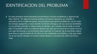 IDENTIFICACION DEL PROBLEMA
 En este proyecto esencialmente encontramos muchos problemas y algunos de
ellos fueron: “en algunos barrios pobres con pocos recursos, en veredas y
suburbios de la ciudad de pasto, encontramos que tenían problemas con el corte
de energía apagones y veces donde no tenían energía y en sus casa los bombillos
no los podían prender o hasta veces no tenían y así cuando cae la tarde y noche
ellos no pueden hacer sus labores diarias, tan solo por el echo de no tener una luz
con que iluminarse y encontramos esta solución la creación de la bombilla casera
que dura un aproximado de 10 años es con materiales reciclables y mas que todo
no se va mucho tiempo ni mucho menos dinero y funciona tan solo con la luz
solar.
 