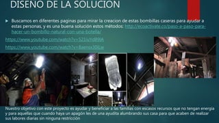 DISEÑO DE LA SOLUCION
 Buscamos en diferentes paginas para mirar la creacion de estas bombillas caseras para ayudar a
estas personas, y es una buena solución estos métodos: http://ecoactivate.co/paso-a-paso-para-
hacer-un-bombillo-natural-con-una-botella/
https://www.youtube.com/watch?v=521iuYd89lA
https://www.youtube.com/watch?v=8aensx30iLw
Nuestro objetivo con este proyecto es ayudar y beneficiar a las familias con escasos recursos que no tengan energía
y para aquellas que cuando haya un apagón les de una ayudita alumbrando sus casa para que acaben de realizar
sus labores diarias sin ninguna restricción
 