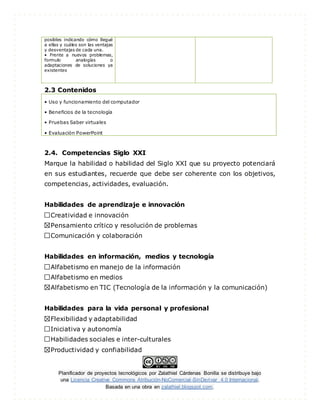 Planificador de proyectos tecnológicos por Zalathiel Cárdenas Bonilla se distribuye bajo
una Licencia Creative Commons Atribución-NoComercial-SinDerivar 4.0 Internacional.
Basada en una obra en zalathiel.blogspot.com.
posibles indicando cómo llegué
a ellas y cuáles son las ventajas
y desventajas de cada una.
• Frente a nuevos problemas,
formulo analogías o
adaptaciones de soluciones ya
existentes
2.3 Contenidos
• Uso y funcionamiento del computador
• Beneficios de la tecnología
• Pruebas Saber virtuales
• Evaluación PowerPoint
2.4. Competencias Siglo XXI
Marque la habilidad o habilidad del Siglo XXI que su proyecto potenciará
en sus estudiantes, recuerde que debe ser coherente con los objetivos,
competencias, actividades, evaluación.
Habilidades de aprendizaje e innovación
Creatividad e innovación
Pensamiento crítico y resolución de problemas
Comunicación y colaboración
Habilidades en información, medios y tecnología
Alfabetismo en manejo de la información
Alfabetismo en medios
Alfabetismo en TIC (Tecnología de la información y la comunicación)
Habilidades para la vida personal y profesional
Flexibilidad y adaptabilidad
Iniciativa y autonomía
Habilidades sociales e inter-culturales
Productividad y confiabilidad
 