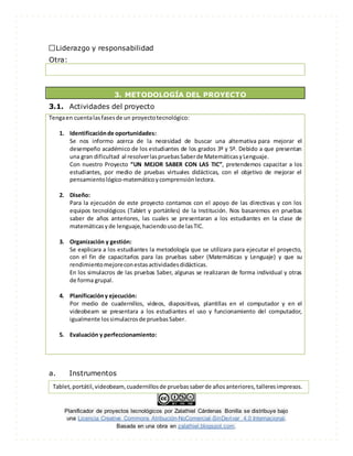 Planificador de proyectos tecnológicos por Zalathiel Cárdenas Bonilla se distribuye bajo
una Licencia Creative Commons Atribución-NoComercial-SinDerivar 4.0 Internacional.
Basada en una obra en zalathiel.blogspot.com.
Liderazgo y responsabilidad
Otra:
3. METODOLOGÍA DEL PROYECTO
3.1. Actividades del proyecto
Tengaen cuentalasfasesde un proyectotecnológico:
1. Identificaciónde oportunidades:
Se nos informo acerca de la necesidad de buscar una alternativa para mejorar el
desempeño académico de los estudiantes de los grados 3º y 5º. Debido a que presentan
una gran dificultad al resolverlaspruebasSaberde MatemáticasyLenguaje.
Con nuestro Proyecto “UN MEJOR SABER CON LAS TIC”, pretendemos capacitar a los
estudiantes, por medio de pruebas virtuales didácticas, con el objetivo de mejorar el
pensamientológico-matemáticoycomprensiónlectora.
2. Diseño:
Para la ejecución de este proyecto contamos con el apoyo de las directivas y con los
equipos tecnológicos (Tablet y portátiles) de la Institución. Nos basaremos en pruebas
saber de años anteriores, las cuales se presentaran a los estudiantes en la clase de
matemáticasyde lenguaje,haciendousode lasTIC.
3. Organización y gestión:
Se explicara a los estudiantes la metodología que se utilizara para ejecutar el proyecto,
con el fin de capacitarlos para las pruebas saber (Matemáticas y Lenguaje) y que su
rendimientomejoreconestasactividadesdidácticas.
En los simulacros de las pruebas Saber, algunas se realizaran de forma individual y otras
de forma grupal.
4. Planificacióny ejecución:
Por medio de cuadernillos, videos, diapositivas, plantillas en el computador y en el
videobeam se presentara a los estudiantes el uso y funcionamiento del computador,
igualmente lossimulacrosde pruebasSaber.
5. Evaluación y perfeccionamiento:
a. Instrumentos
Tablet,portátil,videobeam,cuadernillosde pruebassaberde añosanteriores,talleresimpresos.
 