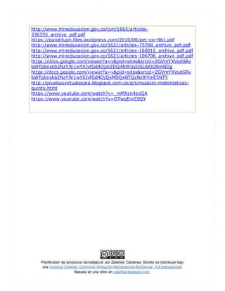 Planificador de proyectos tecnológicos por Zalathiel Cárdenas Bonilla se distribuye bajo
una Licencia Creative Commons Atribución-NoComercial-SinDerivar 4.0 Internacional.
Basada en una obra en zalathiel.blogspot.com.
http://www.mineducacion.gov.co/cvn/1665/articles-
336355_archivo_pdf.pdf
https://panditupn.files.wordpress.com/2010/06/pet-xxi-961.pdf
http://www.mineducacion.gov.co/1621/articles-75768_archivo_pdf.pdf
http://www.mineducacion.gov.co/1621/articles-160915_archivo_pdf.pdf
http://www.mineducacion.gov.co/1621/articles-106706_archivo_pdf.pdf
https://docs.google.com/viewer?a=v&pid=sites&srcid=ZGVmYXVsdGRv
bWFpbnxkb2NzYW1wYXJvfGd4OjdiZDQ4NWUyOGU0OGNmNDg
https://docs.google.com/viewer?a=v&pid=sites&srcid=ZGVmYXVsdGRv
bWFpbnxkb2NzYW1wYXJvfGd4OjQxMDQxNTQzNzlhYmE5NTY
http://pruebasvirtualespta.blogspot.com.co/p/simulacro-matematicas-
quinto.html
https://www.youtube.com/watch?v=_mMXzn4zoQA
https://www.youtube.com/watch?v=OTwqEnrZSQY
 