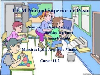 I.E.M Normal Superior de Pasto
Nombres: Tatiana Arteaga.
Jhessica Burbano
Eliana Estrada.
Maestra: Lydia Acosta de Muñoz.
Curso: 11-2
 