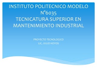 INSTITUTO POLITECNICO MODELO
N°6035
TECNICATURA SUPERIOR EN
MANTENIMIENTO INDUSTRIAL
PROYECTO TECNOLOGICO
LIC. JULIO HOYOS
 