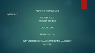 PROYECTO TECNOLOGICO
INTEGRANTE:
ANGIE ESTRADA
ADRIANA ROMERO
GRADO: 11º01
FECHA:24/02/16
INTITUCION EDUCATIVA LICEOMODERNO MAGANGUE
BOLIVAR
 
