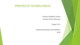 PROYECTO TECNOLOGICO
Carolina Caballero Chávez
Carolina Torres Villanueva
Grado:11º01
Institución Educativa Liceo Moderno
2016
 