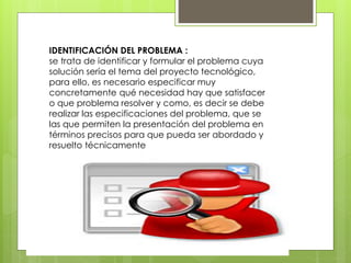 IDENTIFICACIÓN DEL PROBLEMA :
se trata de identificar y formular el problema cuya
solución sería el tema del proyecto tecnológico,
para ello, es necesario especificar muy
concretamente qué necesidad hay que satisfacer
o que problema resolver y como, es decir se debe
realizar las especificaciones del problema, que se
las que permiten la presentación del problema en
términos precisos para que pueda ser abordado y
resuelto técnicamente
 