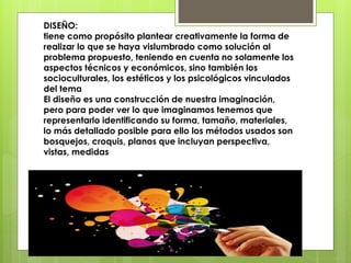 DISEÑO:
tiene como propósito plantear creativamente la forma de
realizar lo que se haya vislumbrado como solución al
problema propuesto, teniendo en cuenta no solamente los
aspectos técnicos y económicos, sino también los
socioculturales, los estéticos y los psicológicos vinculados
del tema
El diseño es una construcción de nuestra imaginación,
pero para poder ver lo que imaginamos tenemos que
representarlo identificando su forma, tamaño, materiales,
lo más detallado posible para ello los métodos usados son
bosquejos, croquis, planos que incluyan perspectiva,
vistas, medidas
 