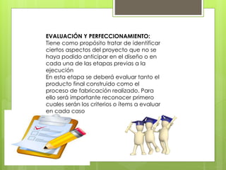 EVALUACIÓN Y PERFECCIONAMIENTO:
Tiene como propósito tratar de identificar
ciertos aspectos del proyecto que no se
haya podido anticipar en el diseño o en
cada una de las etapas previas a la
ejecución
En esta etapa se deberá evaluar tanto el
producto final construido como el
proceso de fabricación realizado. Para
ello será importante reconocer primero
cuales serán los criterios o ítems a evaluar
en cada caso
 