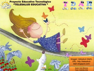 Proyecto Educativo Tecnológico
   “TELESALUD EDUCATIVA ”




                                        blogger: telesalud (tdah).
                                          URL: http://telesalud-
                                           tdah.blogspot.com/

                                             Autor: Livis Moreno
                      Adelante Salida        Tutor: Zuleiska Celis
 