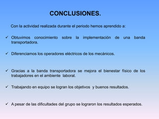 CONCLUSIONES.
   Con la actividad realizada durante el periodo hemos aprendido a:

 Obtuvimos conocimiento       sobre   la   implementación    de   una   banda
  transportadora.

 Diferenciamos los operadores eléctricos de los mecánicos.



 Gracias a la banda transportadora se mejora el bienestar físico de los
  trabajadores en el ambiente laboral.

 Trabajando en equipo se logran los objetivos y buenos resultados.



 A pesar de las dificultades del grupo se lograron los resultados esperados.
 