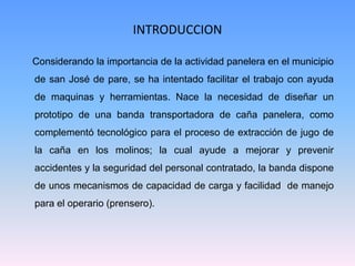 INTRODUCCION

Considerando la importancia de la actividad panelera en el municipio
de san José de pare, se ha intentado facilitar el trabajo con ayuda
de maquinas y herramientas. Nace la necesidad de diseñar un
prototipo de una banda transportadora de caña panelera, como
complementó tecnológico para el proceso de extracción de jugo de
la caña en los molinos; la cual ayude a mejorar y prevenir
accidentes y la seguridad del personal contratado, la banda dispone
de unos mecanismos de capacidad de carga y facilidad de manejo
para el operario (prensero).
 