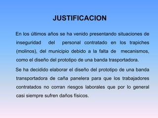 JUSTIFICACION

En los últimos años se ha venido presentando situaciones de
inseguridad    del   personal contratado en los trapiches
(molinos), del municipio debido a la falta de mecanismos,
como el diseño del prototipo de una banda trasportadora.

Se ha decidido elaborar el diseño del prototipo de una banda
transportadora de caña panelera para que los trabajadores
contratados no corran riesgos laborales que por lo general
casi siempre sufren daños físicos.
 