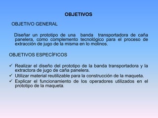 OBJETIVOS
 OBJETIVO GENERAL

  Diseñar un prototipo de una banda transportadora de caña
  panelera, como complemento tecnológico para el proceso de
  extracción de jugo de la misma en lo molinos.

OBJETIVOS ESPECÍFICOS

 Realizar el diseño del prototipo de la banda transportadora y la
  extractora de jugo de caña panelera.
 Utilizar material reutilizable para la construcción de la maqueta.
 Explicar el funcionamiento de los operadores utilizados en el
  prototipo de la maqueta.
 