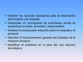  Obtener los recursos necesarios para la elaboración
  del proyecto y la maqueta.
 Desarrollar un cronograma de actividades donde se
  especifique la fecha, actividad y responsables.
 Analizar el presupuesto adquirido para la maqueta y el
  proyecto.
 Describir el funcionamiento general del prototipo de la
  maquina (ensayo).
 Identificar el problema en si para dar una solución
  tecnológica.
 