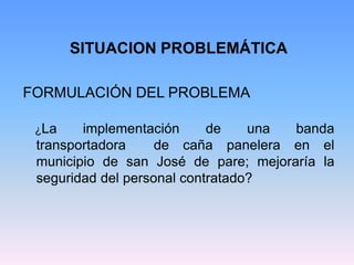 SITUACION PROBLEMÁTICA

FORMULACIÓN DEL PROBLEMA

 ¿La    implementación      de    una banda
 transportadora     de caña panelera en el
 municipio de san José de pare; mejoraría la
 seguridad del personal contratado?
 