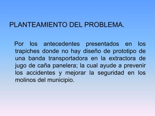 PLANTEAMIENTO DEL PROBLEMA.

 Por los antecedentes presentados en los
 trapiches donde no hay diseño de prototipo de
 una banda transportadora en la extractora de
 jugo de caña panelera; la cual ayude a prevenir
 los accidentes y mejorar la seguridad en los
 molinos del municipio.
 