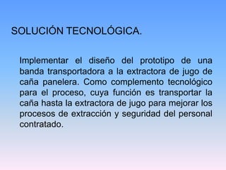 SOLUCIÓN TECNOLÓGICA.

 Implementar el diseño del prototipo de una
 banda transportadora a la extractora de jugo de
 caña panelera. Como complemento tecnológico
 para el proceso, cuya función es transportar la
 caña hasta la extractora de jugo para mejorar los
 procesos de extracción y seguridad del personal
 contratado.
 