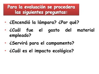 • ¿Encendió la lámpara? ¿Por qué?
• ¿Cuál fue    el   gasto   del    material
  empleado?
• ¿Servirá para el campamento?
• ¿Cuál es el impacto ecológico?
 