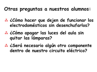 Otras preguntas a nuestros alumnos:

 ¿Cómo hacer que dejen de funcionar los
  electrodomésticos sin desenchufarlos?
 ¿Cómo apagar las luces del aula sin
  quitar las lámparas?
 ¿Será necesario algún otro componente
  dentro de nuestro circuito eléctrico?
 