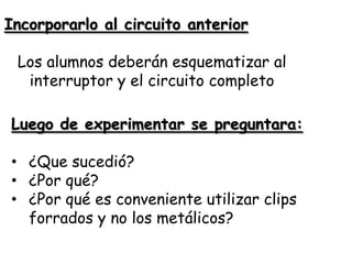 Incorporarlo al circuito anterior

 Los alumnos deberán esquematizar al
  interruptor y el circuito completo

Luego de experimentar se preguntara:

• ¿Que sucedió?
• ¿Por qué?
• ¿Por qué es conveniente utilizar clips
  forrados y no los metálicos?
 