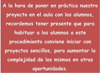 A la hora de poner en práctica nuestro
 proyecto en el aula con los alumnos,
 recordemos tener presente que para
    habituar a los alumnos a este
  procedimiento conviene iniciar con
proyectos sencillos, para aumentar la
 complejidad de los mismos en otras
           oportunidades.
 