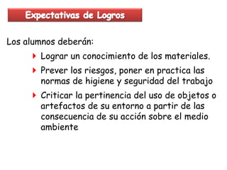 Los alumnos deberán:
      Lograr un conocimiento de los materiales.
      Prever los riesgos, poner en practica las
       normas de higiene y seguridad del trabajo
      Criticar la pertinencia del uso de objetos o
       artefactos de su entorno a partir de las
       consecuencia de su acción sobre el medio
       ambiente
 