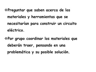 Preguntar que saben acerca de los
 materiales y herramientas que se
 necesitarían para construir un circuito
 eléctrico.

Por grupo coordinar los materiales que
 deberán traer, pensando en una
 problemática y su posible solución.
 