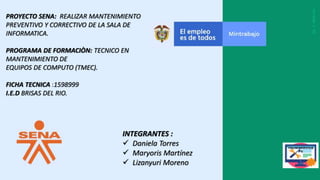 PROYECTO SENA: REALIZAR MANTENIMIENTO
PREVENTIVO Y CORRECTIVO DE LA SALA DE
INFORMATICA.
PROGRAMA DE FORMACIÒN: TECNICO EN
MANTENIMIENTO DE
EQUIPOS DE COMPUTO (TMEC).
FICHA TECNICA :1598999
I.E.D BRISAS DEL RIO.
INTEGRANTES :
 Daniela Torres
 Maryoris Martínez
 Lizanyuri Moreno
 