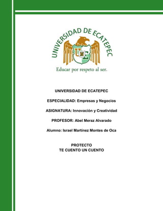 UNIVERSIDAD DE ECATEPEC

ESPECIALIDAD: Empresas y Negocios

ASIGNATURA: Innovación y Creatividad

  PROFESOR: Abel Meraz Alvarado

Alumno: Israel Martínez Montes de Oca


           PROTECTO
      TE CUENTO UN CUENTO
 