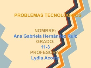PROBLEMAS TECNOLÓGICOS
NOMBRE:
Ana Gabriela Hernández Ruiz
GRADO:
11-3
PROFESORA:
Lydia Acosta
 