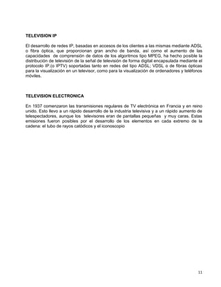 TELEVISION IP

El desarrollo de redes IP, basadas en accesos de los clientes a las mismas mediante ADSL
o fibra óptica, que proporcionan gran ancho de banda, así como el aumento de las
capacidades de comprensión de datos de los algoritmos tipo MPEG, ha hecho posible la
distribución de televisión de la señal de televisión de forma digital encapsulada mediante el
protocolo IP.(o IPTV) soportadas tanto en redes del tipo ADSL; VDSL o de fibras ópticas
para la visualización en un televisor, como para la visualización de ordenadores y teléfonos
móviles.



TELEVISION ELECTRONICA

En 1937 comenzaron las transmisiones regulares de TV electrónica en Francia y en reino
unido. Esto llevo a un rápido desarrollo de la industria televisiva y a un rápido aumento de
telespectadores, aunque los televisores eran de pantallas pequeñas y muy caras. Estas
emisiones fueron posibles por el desarrollo de los elementos en cada extremo de la
cadena: el tubo de rayos catódicos y el iconoscopio




                                                                                          11
 