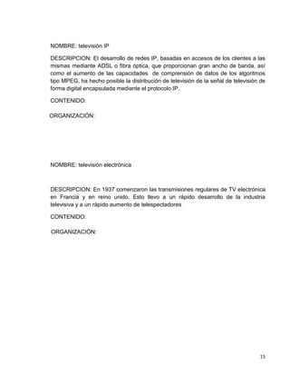 NOMBRE: televisión IP

DESCRIPCION: El desarrollo de redes IP, basadas en accesos de los clientes a las
mismas mediante ADSL o fibra óptica, que proporcionan gran ancho de banda, así
como el aumento de las capacidades de comprensión de datos de los algoritmos
tipo MPEG, ha hecho posible la distribución de televisión de la señal de televisión de
forma digital encapsulada mediante el protocolo IP.

CONTENIDO:

ORGANIZACIÓN:




NOMBRE: televisión electrónica



DESCRIPCION: En 1937 comenzaron las transmisiones regulares de TV electrónica
en Francia y en reino unido. Esto llevo a un rápido desarrollo de la industria
televisiva y a un rápido aumento de telespectadores

CONTENIDO:

ORGANIZACIÓN:




                                                                                   15
 