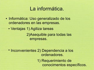 La informática.
●

Informática: Uso generalizado de los
ordenadores en las empresas.
Ventajas 1) Agiliza tareas
2)Asequible para todas las
empresas.
Inconvenientes 2) Dependencia a los
ordenadores.
1) Requerimiento de
conocimentos específicos.

 