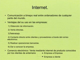 Internet.
●

●

Comunicación a timepo real entre ordenadores de cualquier
parte del mundo.
Ventajas del su uso en las empresas:
1) Obtención de información.
2) Venta directas.
3)Teletrabajo.
4) Contanto directo entre clientes y proveedores a través del correo
electrónico.
5) Realizar operaciones bancarias.
6) Dar a conocer la empresa.

●

Comercio electrónico: Venta mediante internet de producto conocidos
por los clientes de antemano
Empresa a Empresa
Empresa a cliente

 