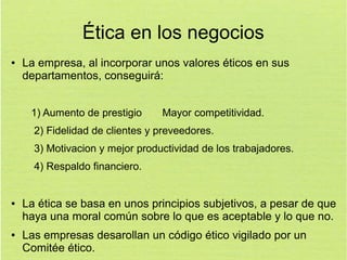 Ética en los negocios
●

La empresa, al incorporar unos valores éticos en sus
departamentos, conseguirá:
1) Aumento de prestigio

Mayor competitividad.

2) Fidelidad de clientes y preveedores.
3) Motivacion y mejor productividad de los trabajadores.
4) Respaldo financiero.

●

●

La ética se basa en unos principios subjetivos, a pesar de que
haya una moral común sobre lo que es aceptable y lo que no.
Las empresas desarollan un código ético vigilado por un
Comitée ético.

 