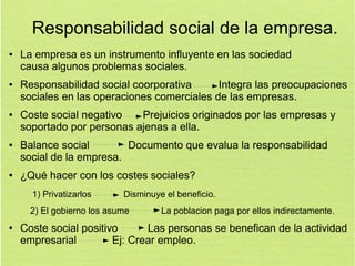 Responsabilidad social de la empresa.
●

●

●

●

●

La empresa es un instrumento influyente en las sociedad
causa algunos problemas sociales.
Responsabilidad social coorporativa
Integra las preocupaciones
sociales en las operaciones comerciales de las empresas.
Coste social negativo
Prejuicios originados por las empresas y
soportado por personas ajenas a ella.
Balance social
Documento que evalua la responsabilidad
social de la empresa.
¿Qué hacer con los costes sociales?
1) Privatizarlos

Disminuye el beneficio.

2) El gobierno los asume
●

La poblacion paga por ellos indirectamente.

Coste social positivo
Las personas se benefican de la actividad
empresarial
Ej: Crear empleo.

 