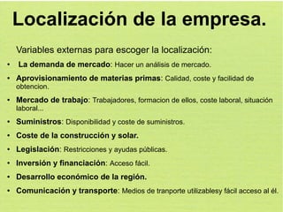 Localización de la empresa.
Variables externas para escoger la localización:
●

●

La demanda de mercado: Hacer un análisis de mercado.
Aprovisionamiento de materias primas: Calidad, coste y facilidad de
obtencion.

●

Mercado de trabajo: Trabajadores, formacion de ellos, coste laboral, situación
laboral...

●

Suministros: Disponibilidad y coste de suministros.

●

Coste de la construcción y solar.

●

Legislación: Restricciones y ayudas públicas.

●

Inversión y financiación: Acceso fácil.

●

Desarrollo económico de la región.

●

Comunicación y transporte: Medios de tranporte utilizablesy fácil acceso al él.

 
