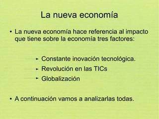 La nueva economía
●

La nueva economía hace referencia al impacto
que tiene sobre la economía tres factores:
Constante inovación tecnológica.
Revolución en las TICs
Globalización

●

A continuación vamos a analizarlas todas.

 