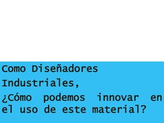 Como Diseñadores
Industriales,
¿Cómo podemos innovar en
el uso de este material?
 